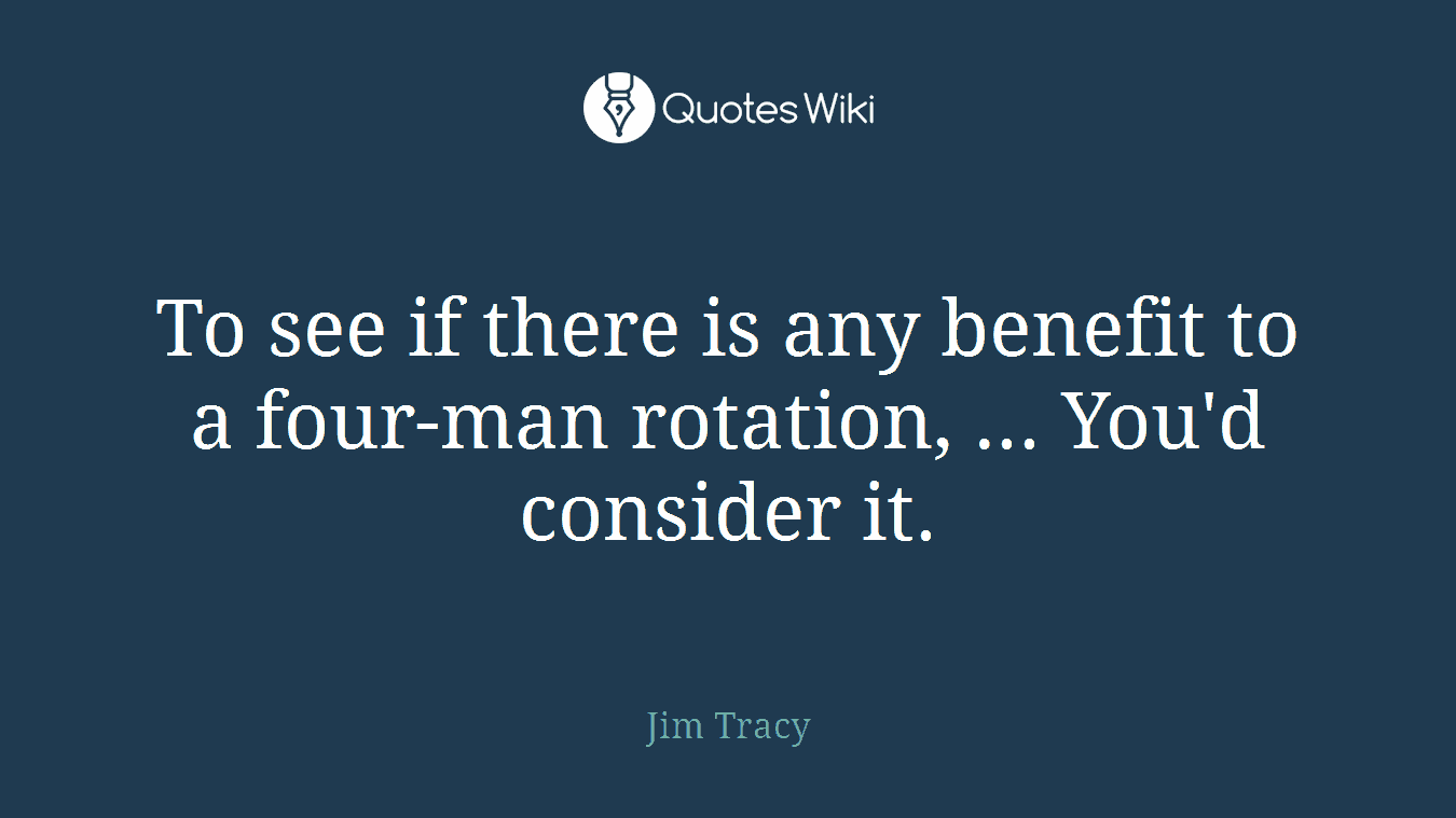 To see if there is any benefit to a four-man rotation, ... You'd consider it.