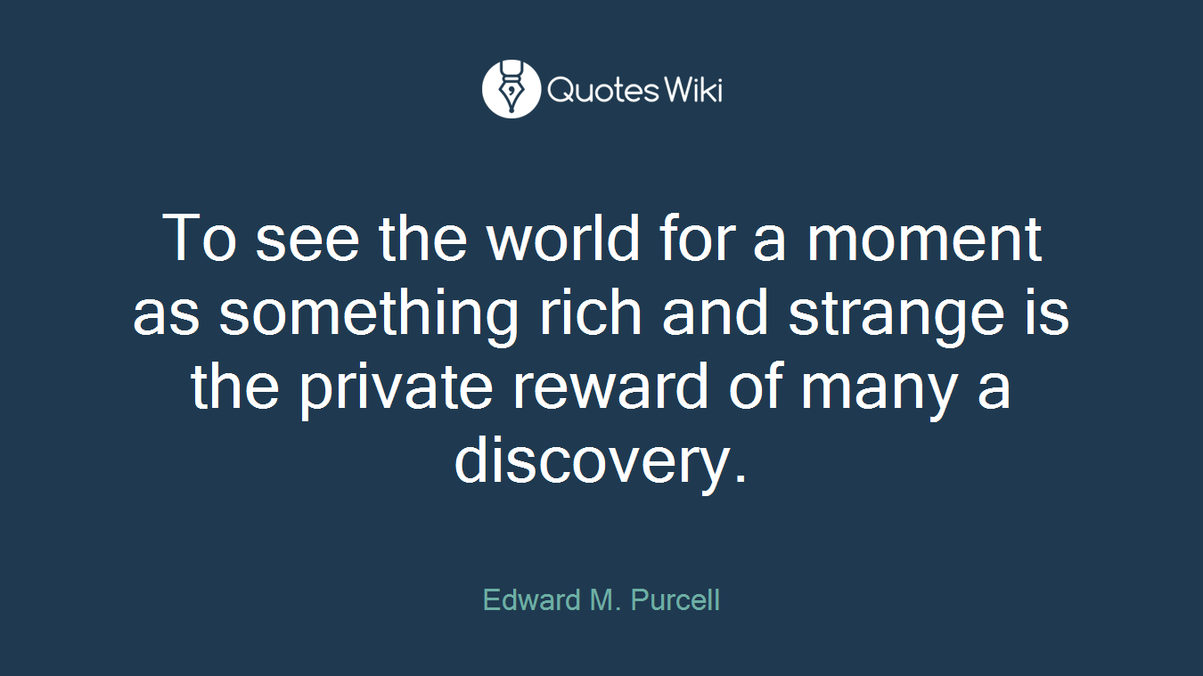 To see the world for a moment as something rich and strange is the private reward of many a discovery.
