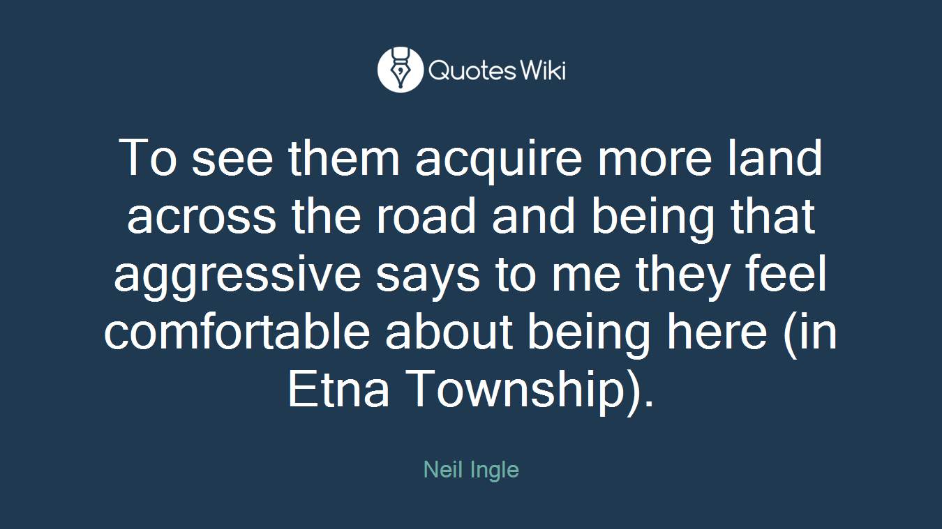 To see them acquire more land across the road and being that aggressive says to me they feel comfortable about being here (in Etna Township).