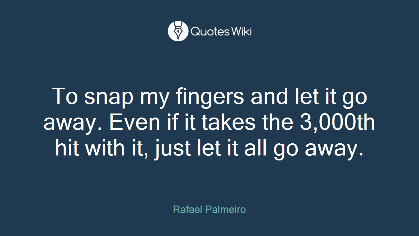 To snap my fingers and let it go away. Even if it takes the 3,000th hit with it, just let it all go away.