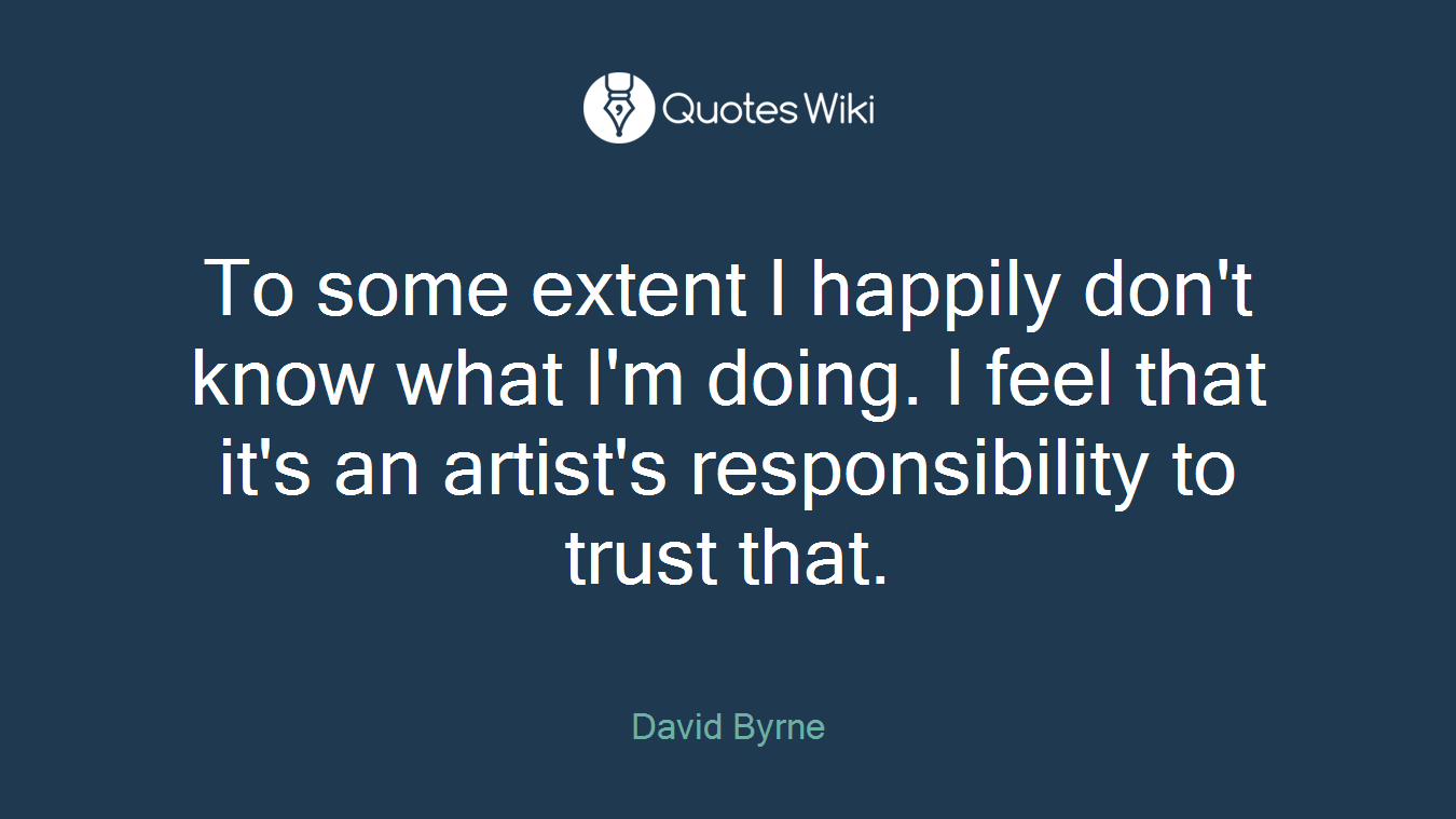 To some extent I happily don't know what I'm doing. I feel that it's an artist's responsibility to trust that.