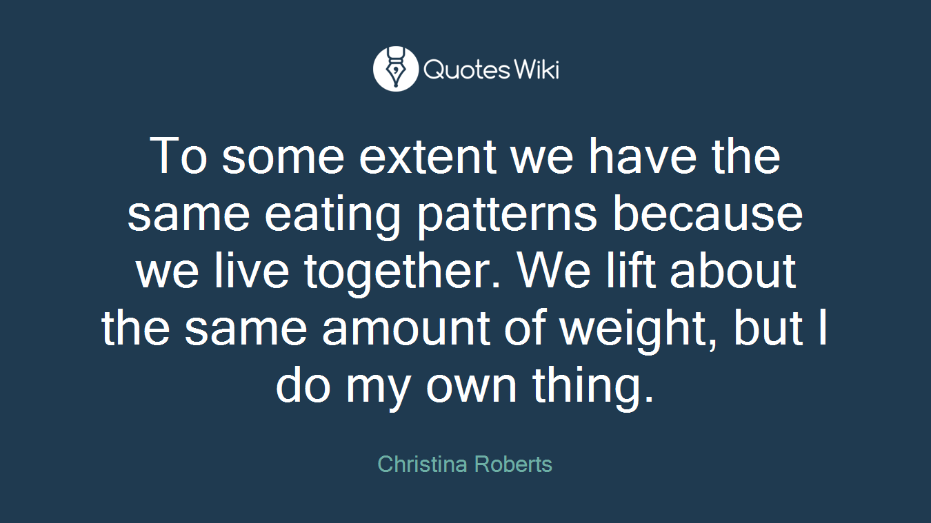 To some extent we have the same eating patterns because we live together. We lift about the same amount of weight, but I do my own thing.