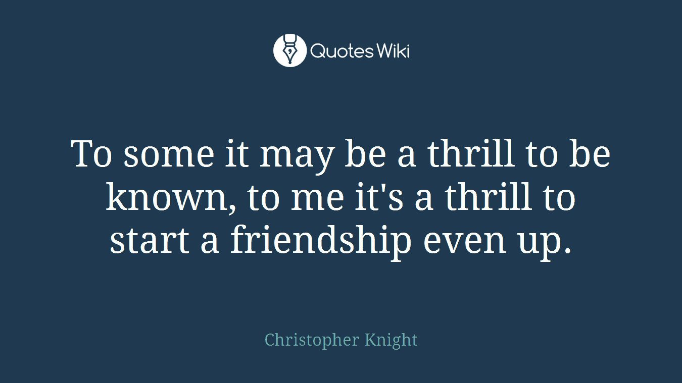 To some it may be a thrill to be known, to me it's a thrill to start a friendship even up.