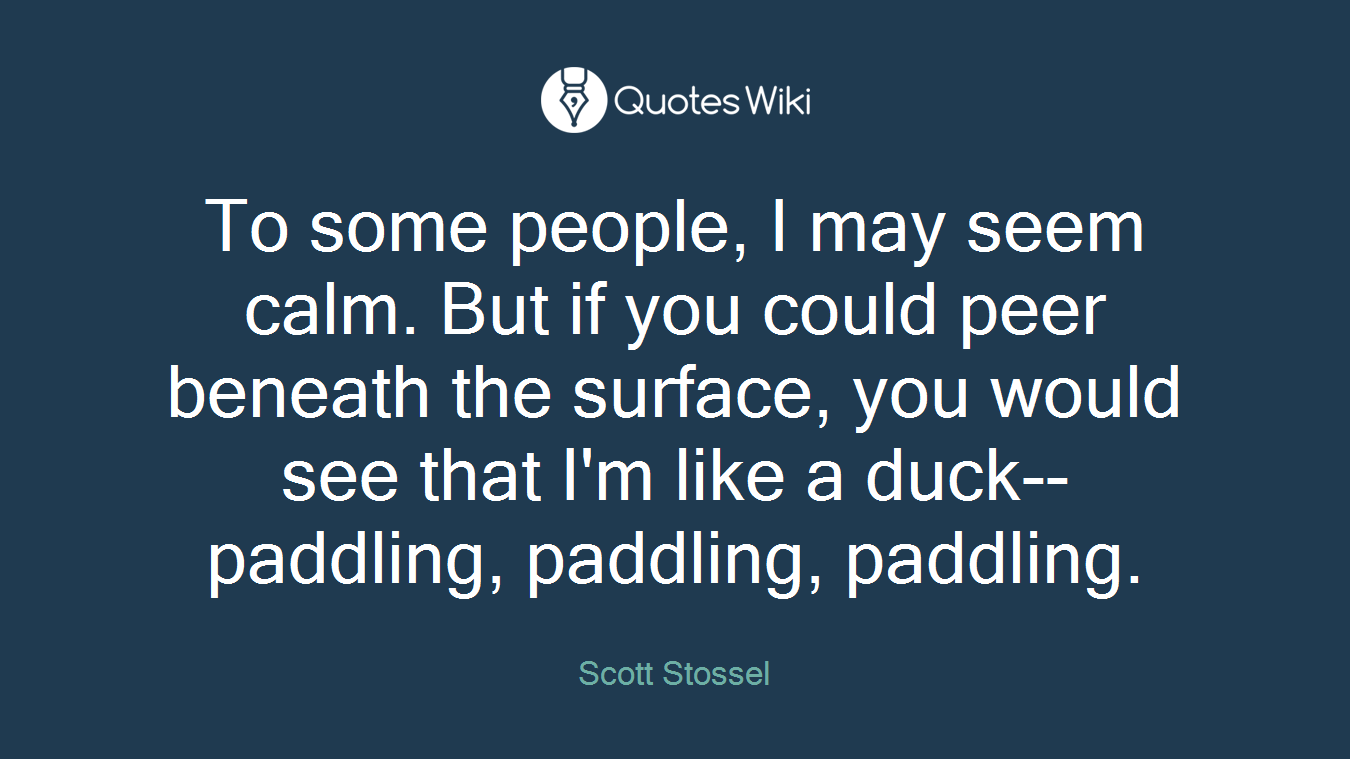 To some people, I may seem calm. But if you could peer beneath the surface, you would see that I'm like a duck--paddling, paddling, paddling.