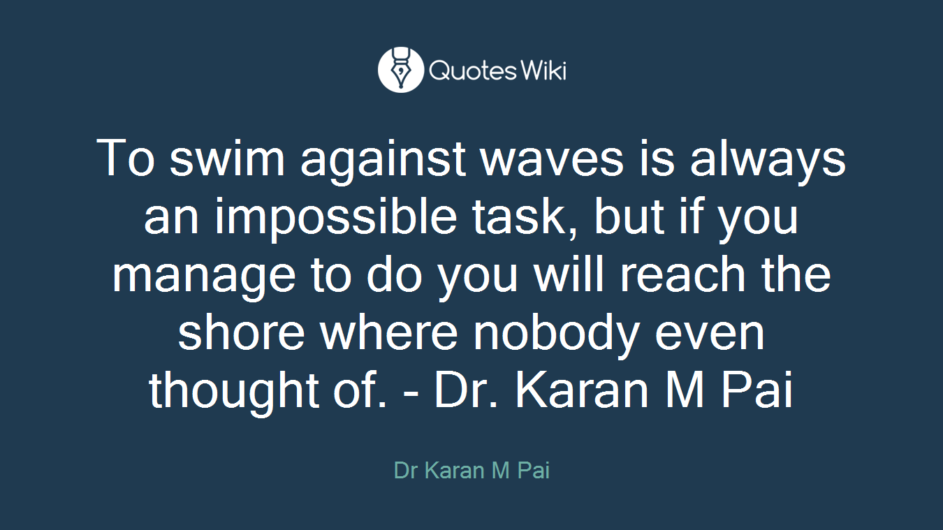 To swim against waves is always an impossible task, but if you manage to do you will reach the shore where nobody even thought of. - Dr. Karan M Pai