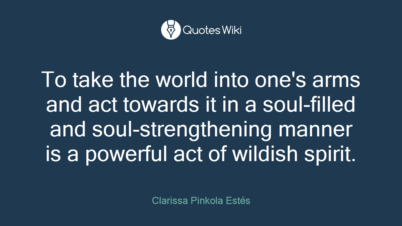 To take the world into one's arms and act towards it in a soul-filled and soul-strengthening manner is a powerful act of wildish spirit.