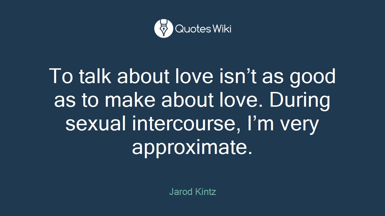 To talk about love isn’t as good as to make about love. During sexual intercourse, I’m very approximate.