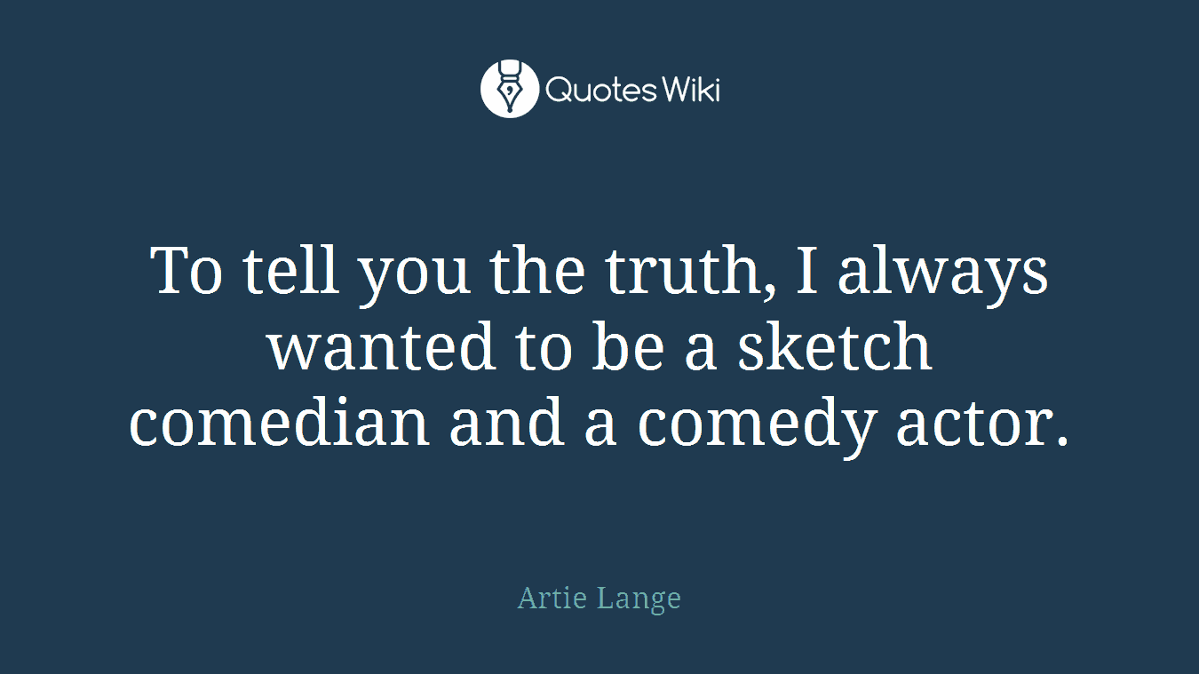 To tell you the truth, I always wanted to be a sketch comedian and a comedy actor.