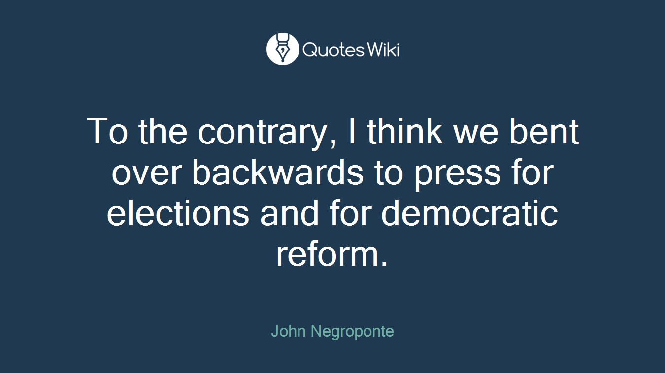 To the contrary, I think we bent over backwards to press for elections and for democratic reform.