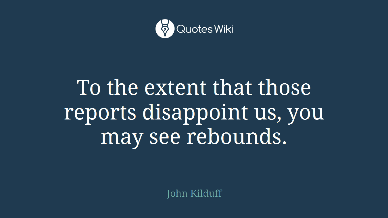 To the extent that those reports disappoint us, you may see rebounds.