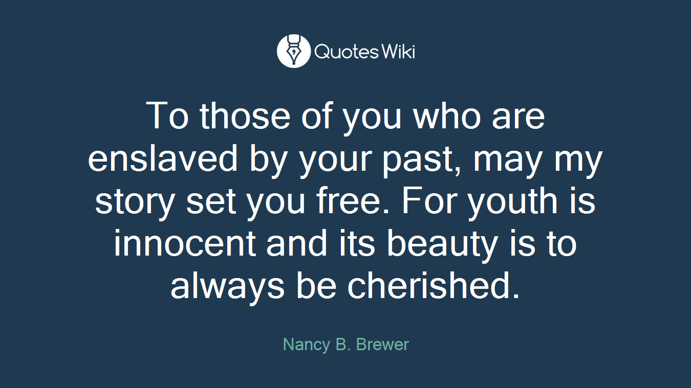 To those of you who are enslaved by your past, may my story set you free. For youth is innocent and its beauty is to always be cherished.