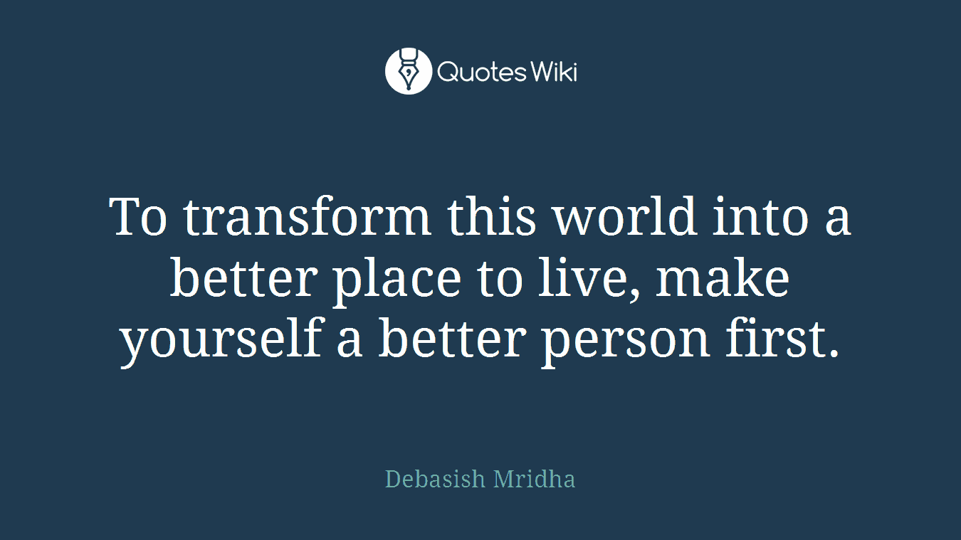 To transform this world into a better place to live, make yourself a better person first.