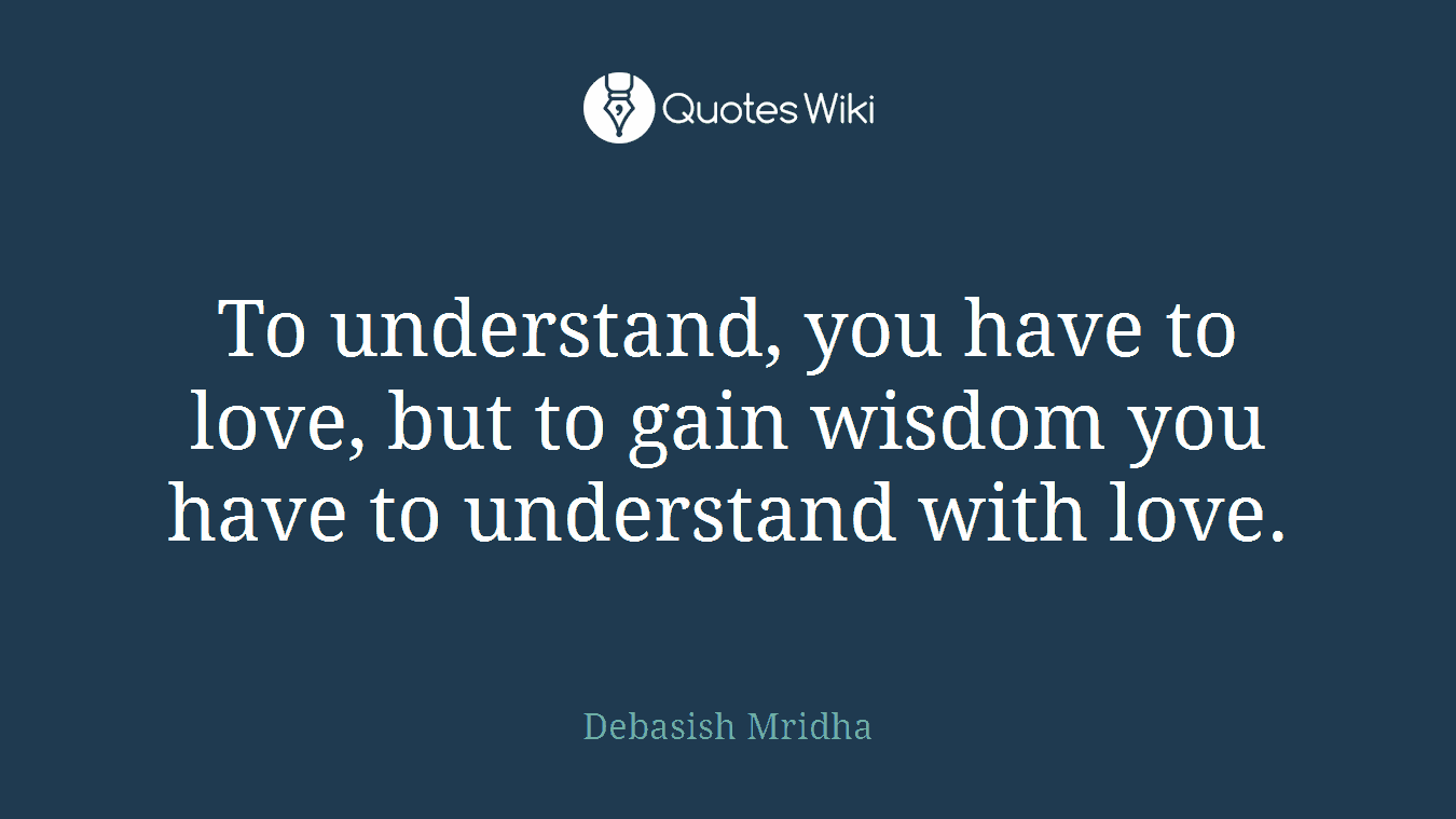 To understand, you have to love, but to gain wisdom you have to understand with love.