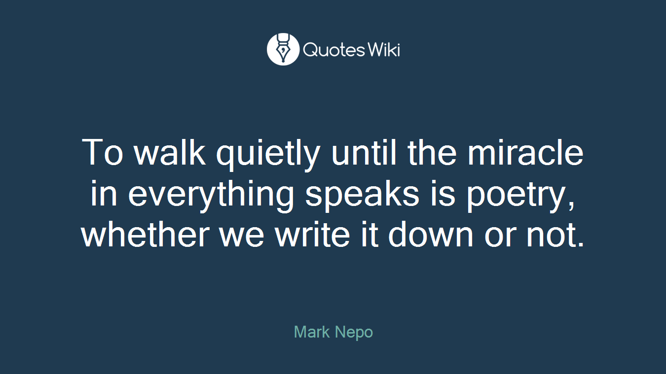 To walk quietly until the miracle in everything speaks is poetry, whether we write it down or not.