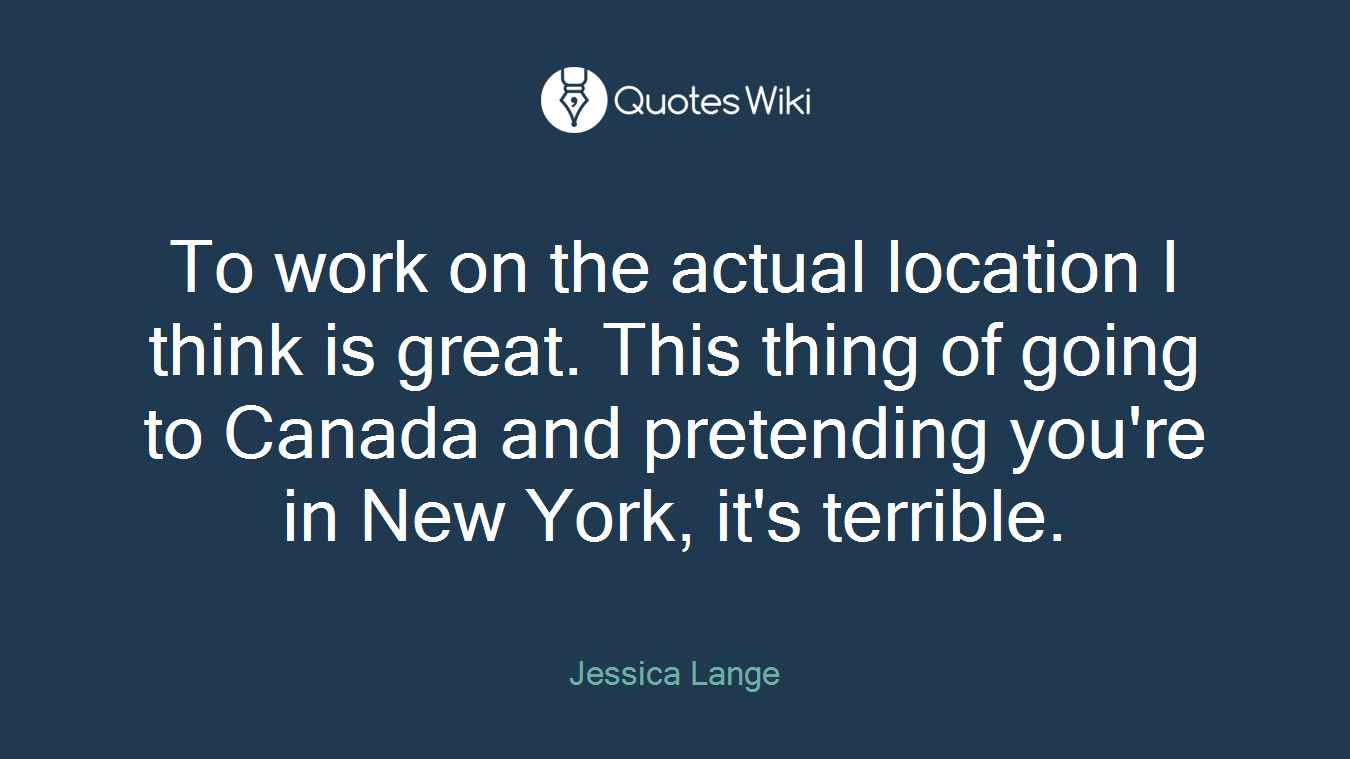 To work on the actual location I think is great. This thing of going to Canada and pretending you're in New York, it's terrible.