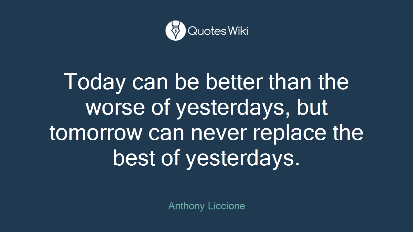 Today can be better than the worse of yesterdays, but tomorrow can never replace the best of yesterdays.