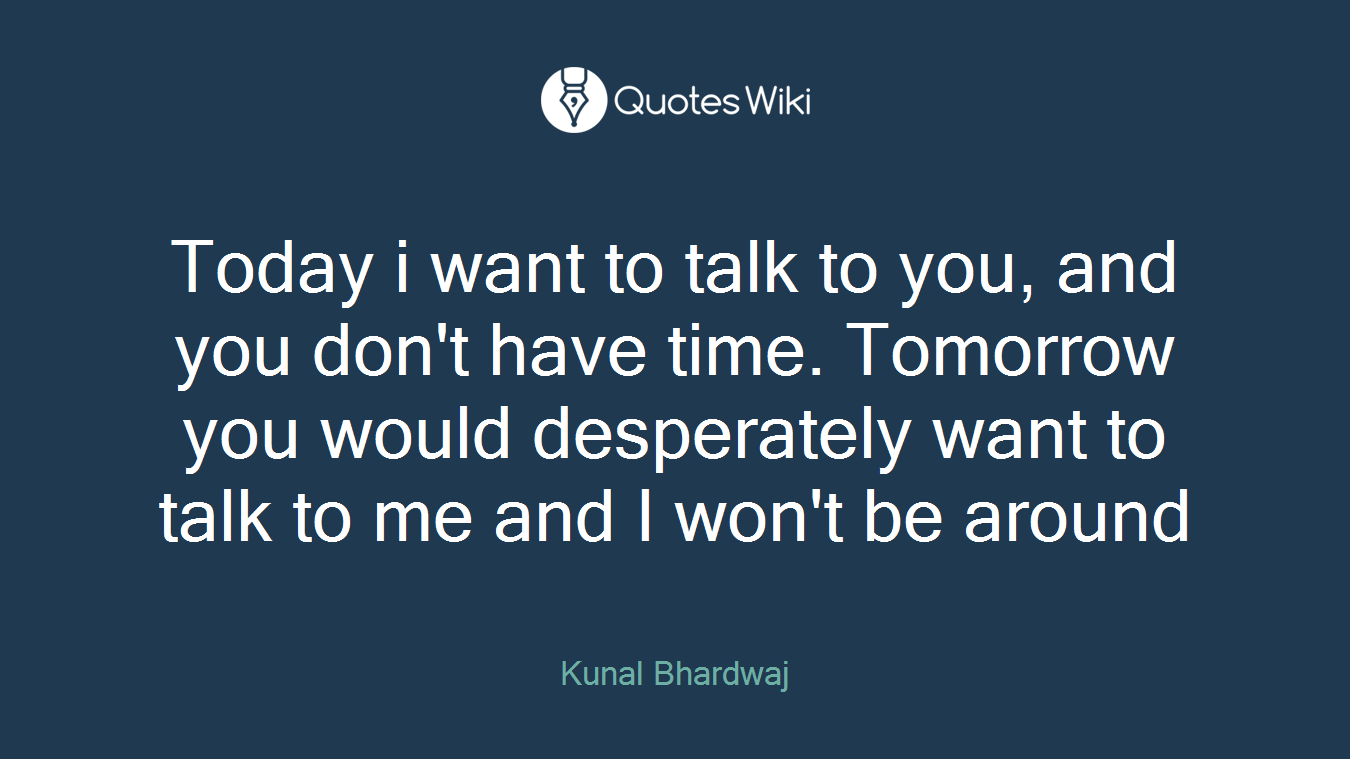Today i want to talk to you, and you don't have time. Tomorrow you would desperately want to talk to me and I won't be around