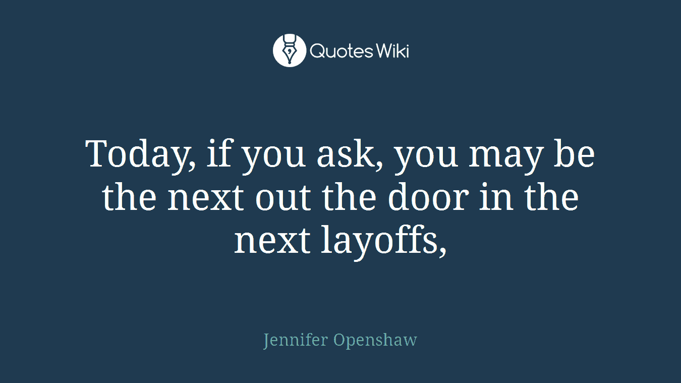 Today, if you ask, you may be the next out the door in the next layoffs,