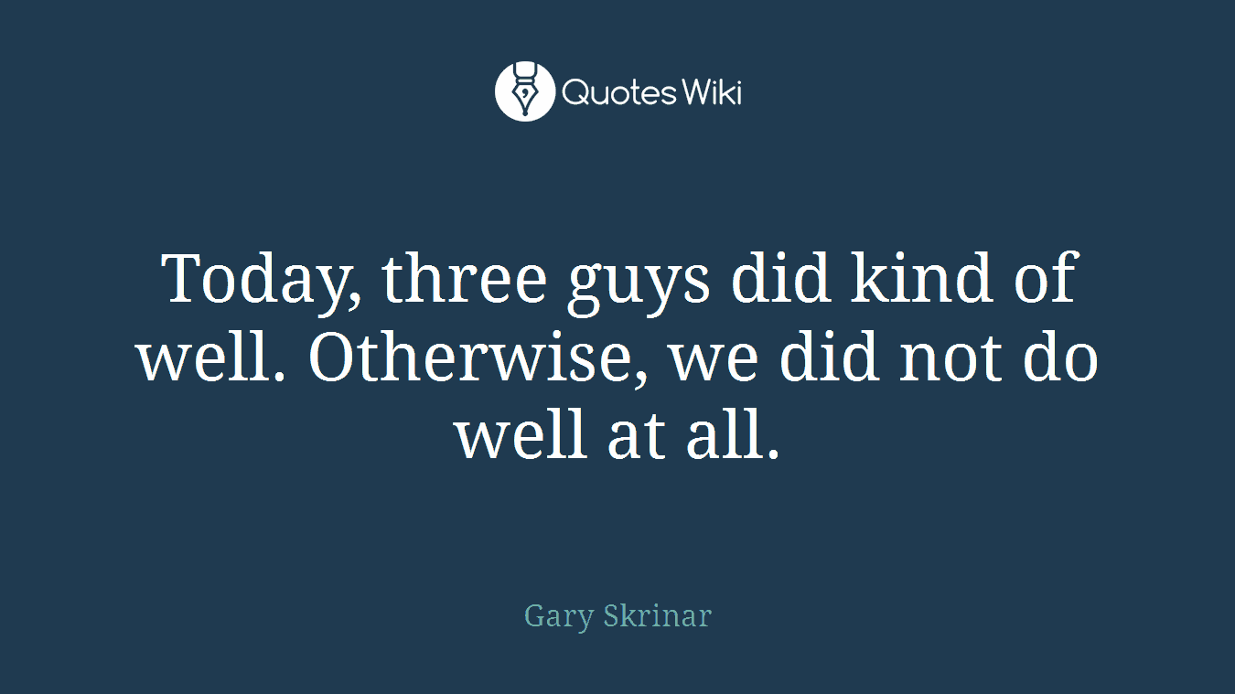 Today, three guys did kind of well. Otherwise, we did not do well at all.