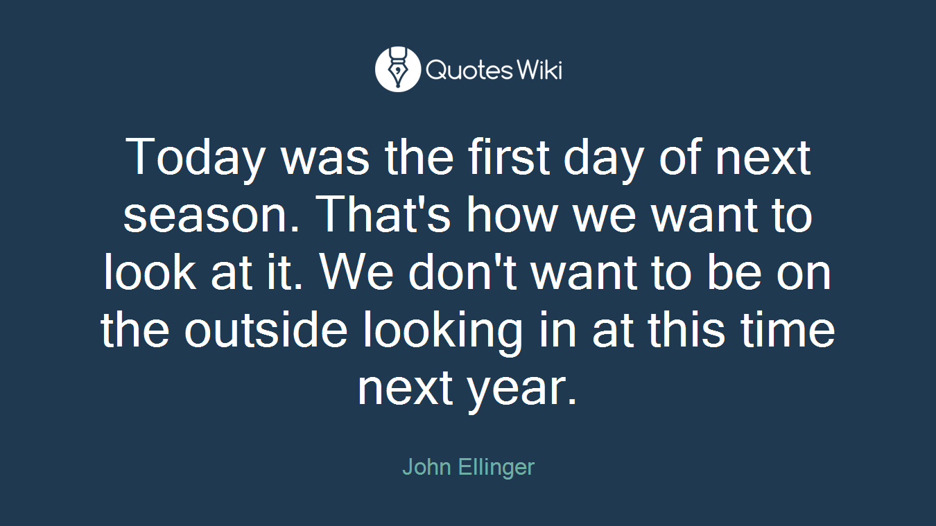 Today was the first day of next season. That's how we want to look at it. We don't want to be on the outside looking in at this time next year.