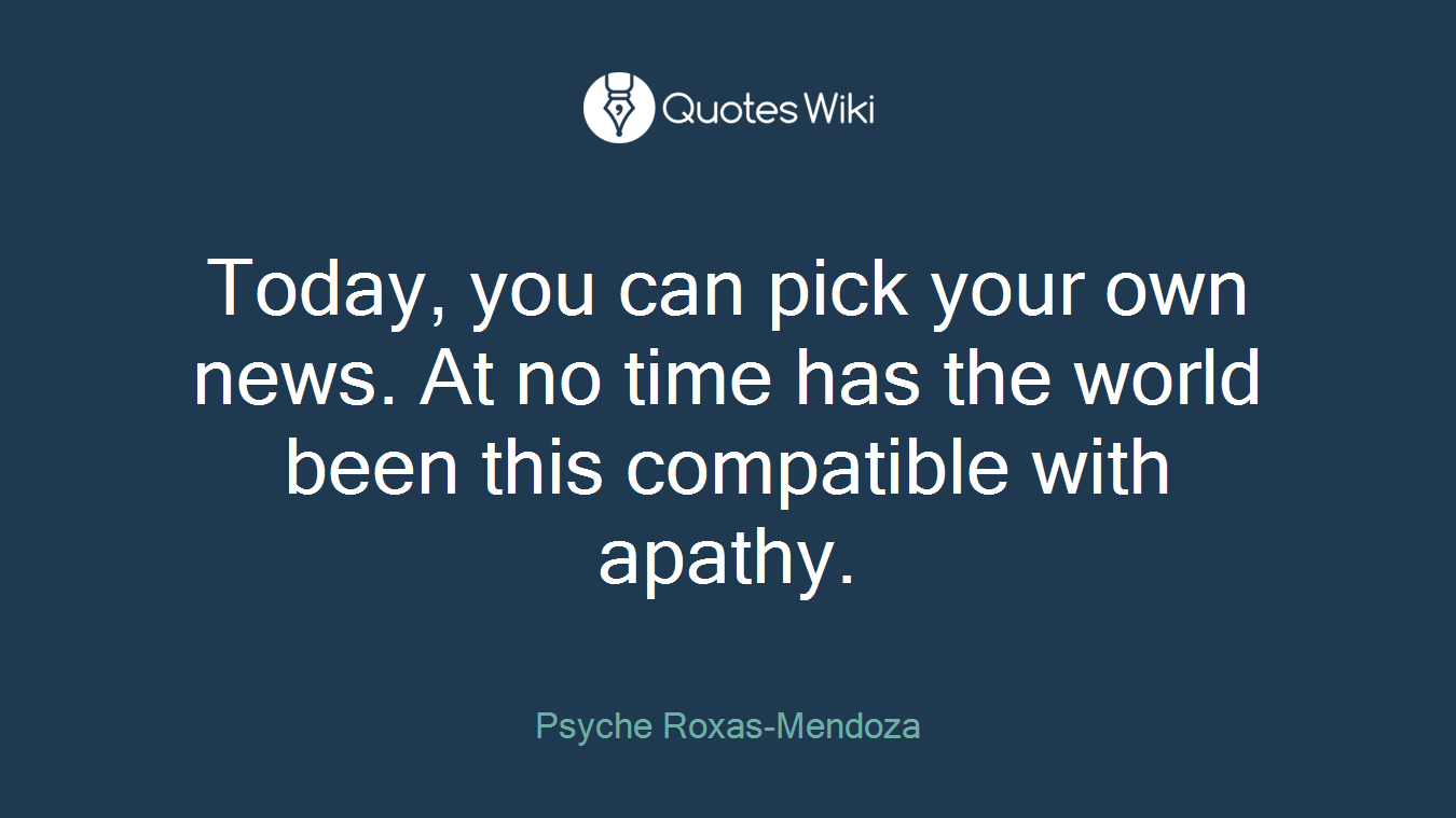 Today, you can pick your own news. At no time has the world been this compatible with apathy.