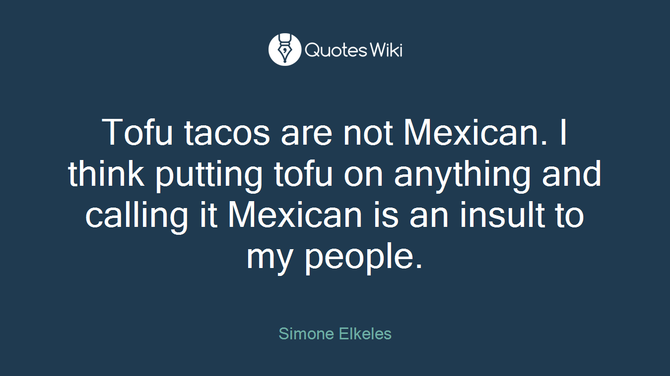 Tofu tacos are not Mexican. I think putting tofu on anything and calling it Mexican is an insult to my people.