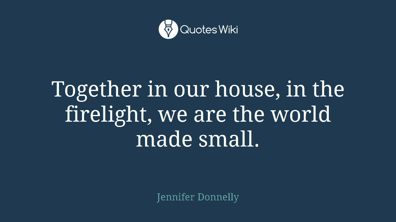 Together in our house, in the firelight, we are the world made small.