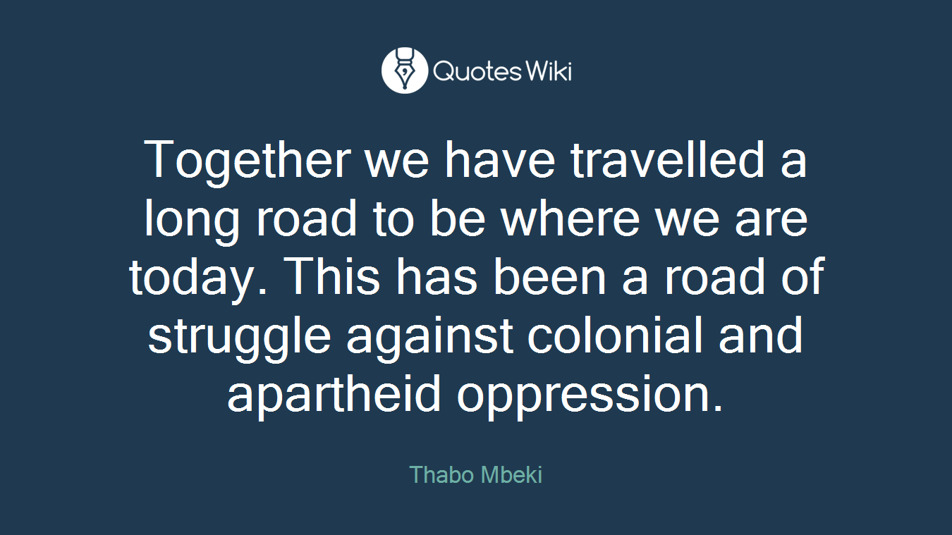 Together we have travelled a long road to be where we are today. This has been a road of struggle against colonial and apartheid oppression.