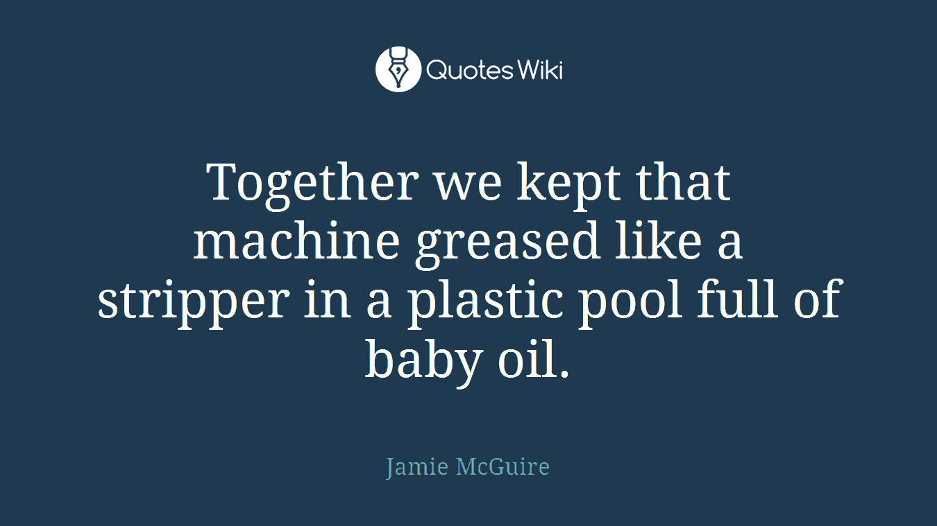 Together we kept that machine greased like a stripper in a plastic pool full of baby oil.