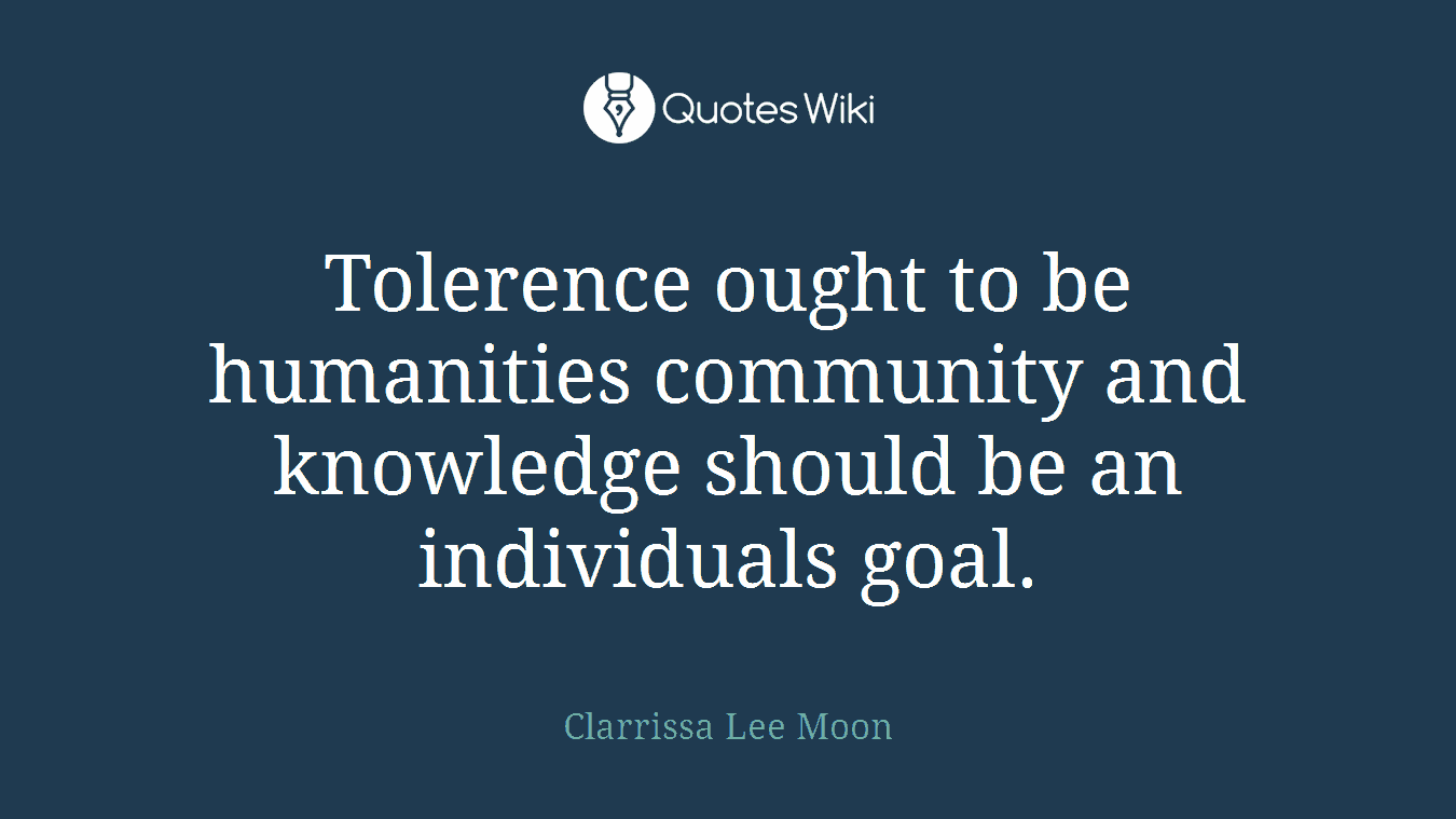 Tolerence ought to be humanities community and knowledge should be an individuals goal.