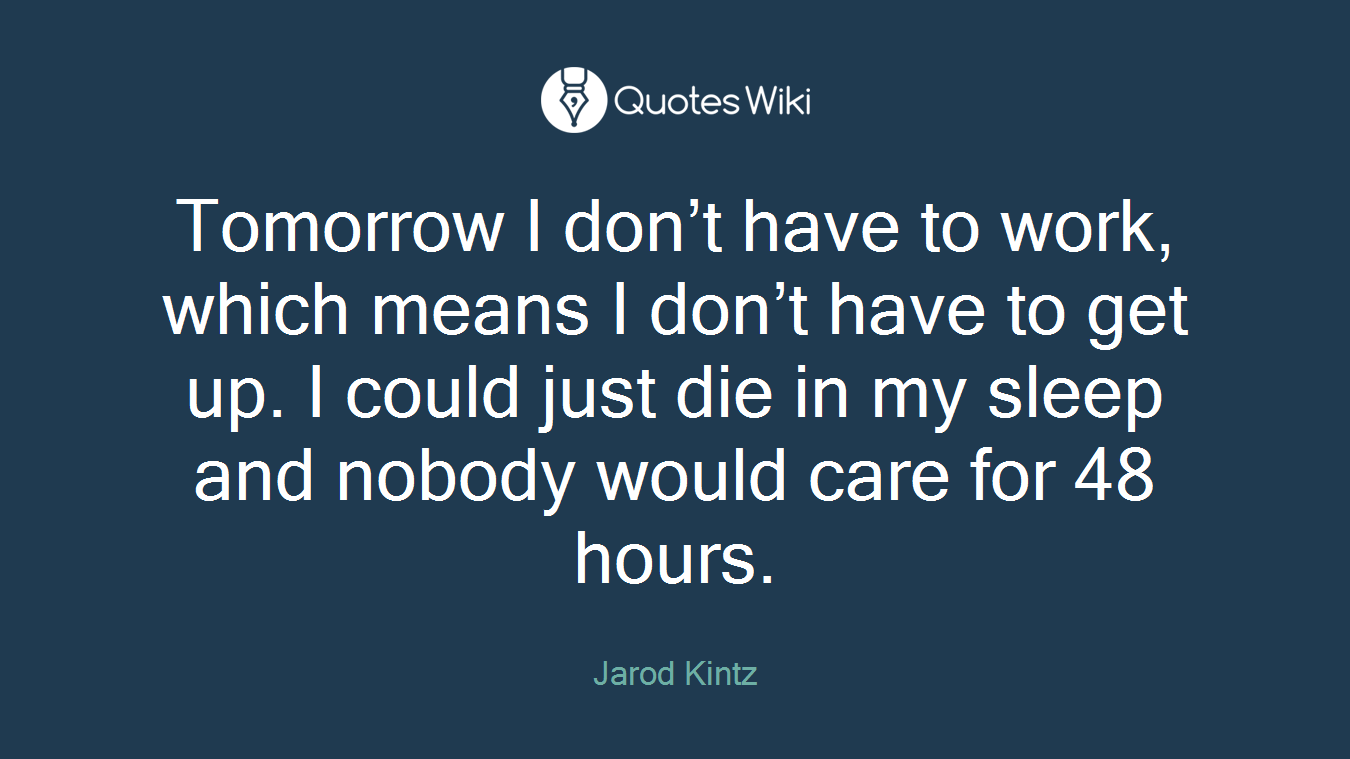 Tomorrow I don’t have to work, which means I don’t have to get up. I could just die in my sleep and nobody would care for 48 hours.