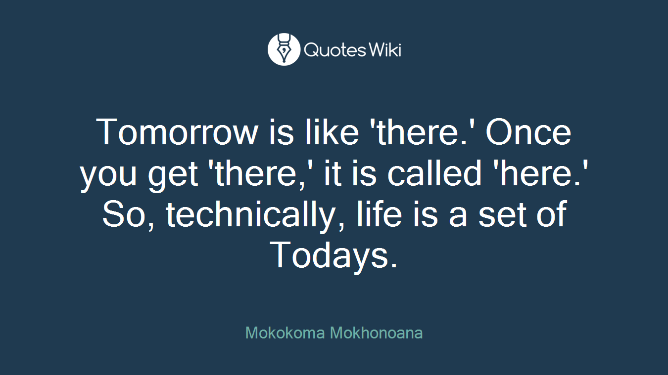 Tomorrow is like 'there.' Once you get 'there,' it is called 'here.' So, technically, life is a set of Todays.