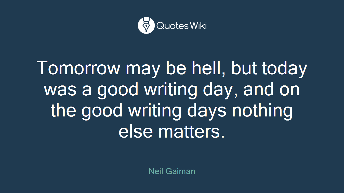 Tomorrow may be hell, but today was a good writing day, and on the good writing days nothing else matters.