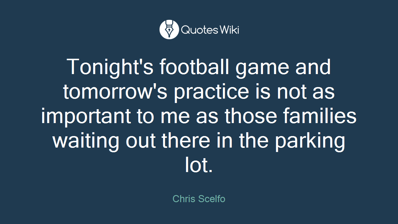Tonight's football game and tomorrow's practice is not as important to me as those families waiting out there in the parking lot.