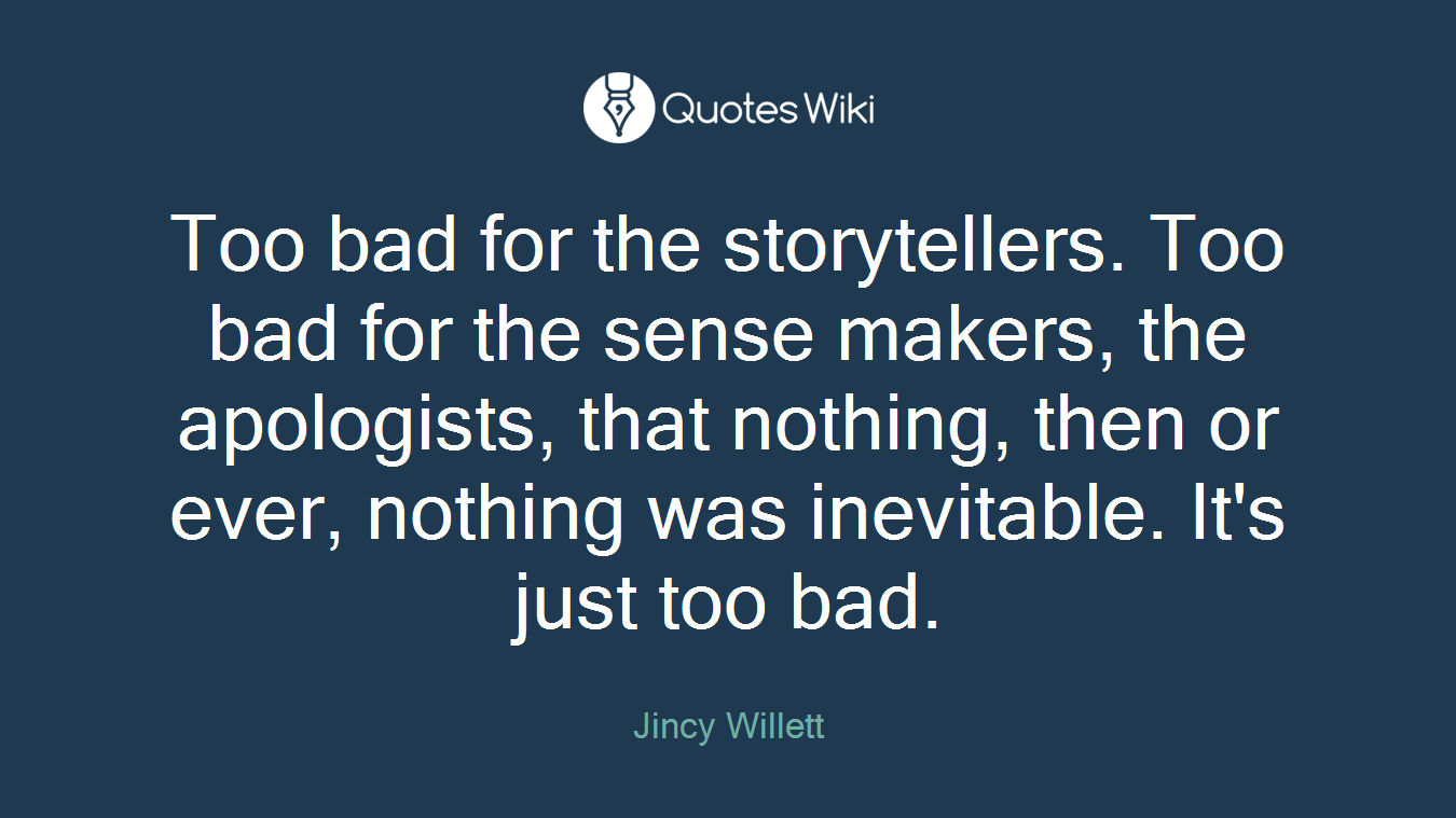 Too bad for the storytellers. Too bad for the sense makers, the apologists, that nothing, then or ever, nothing was inevitable. It's just too bad.