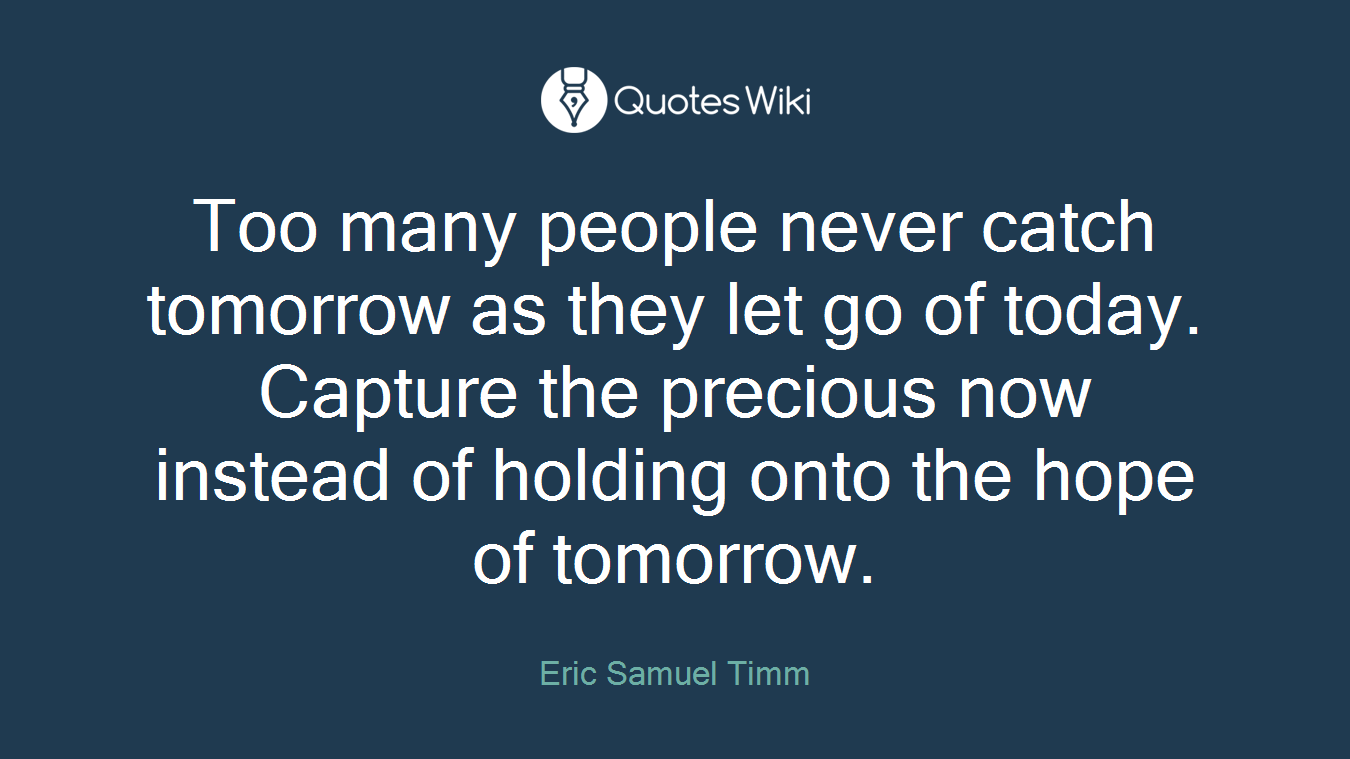 Too many people never catch tomorrow as they let go of today. Capture the precious now instead of holding onto the hope of tomorrow.