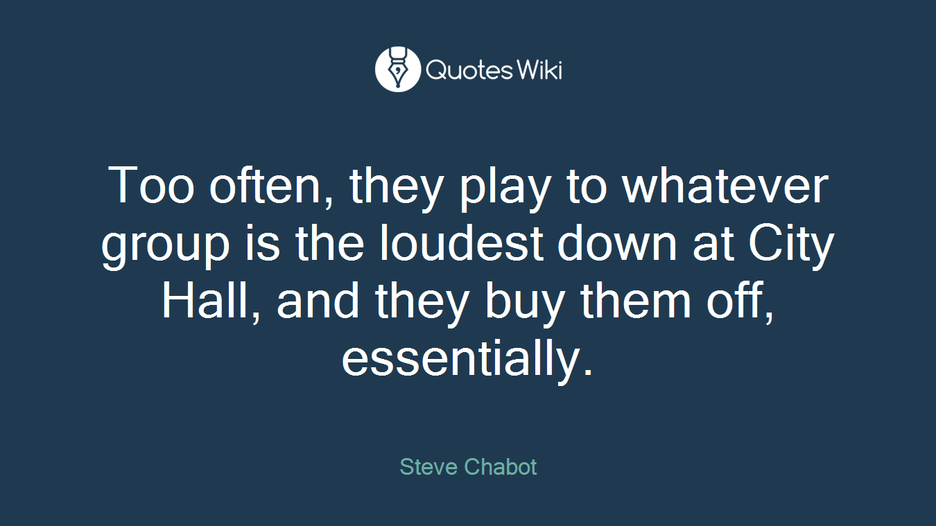 Too often, they play to whatever group is the loudest down at City Hall, and they buy them off, essentially.