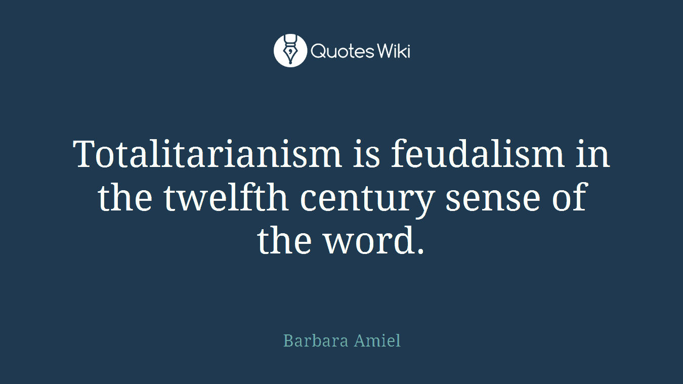 Totalitarianism is feudalism in the twelfth century sense of the word.