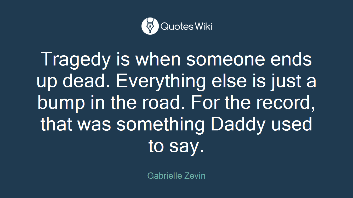 Tragedy is when someone ends up dead. Everything else is just a bump in the road. For the record, that was something Daddy used to say.