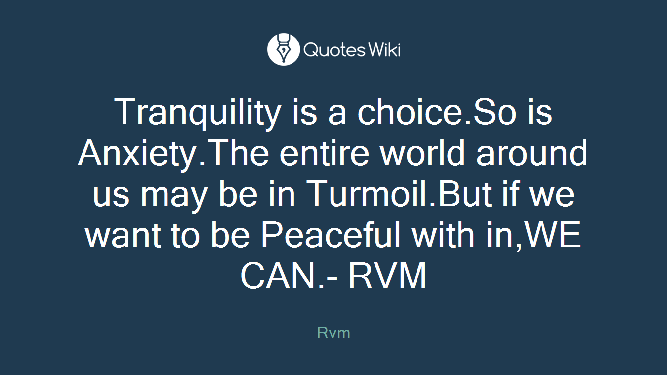 Tranquility is a choice.So is Anxiety.The entire world around us may be in Turmoil.But if we want to be Peaceful with in,WE CAN.- RVM