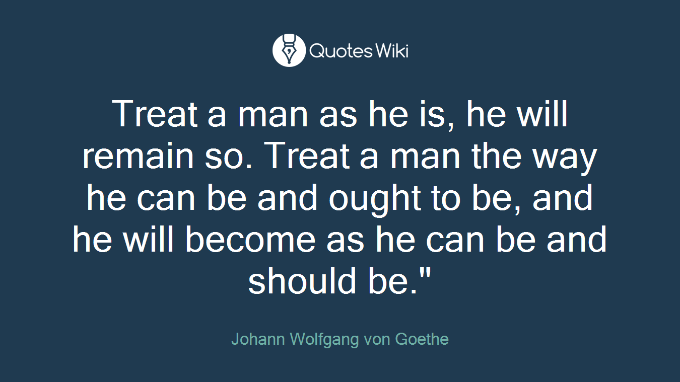 Treat a man as he is, he will remain so. Treat a man the way he can be and ought to be, and he will become as he can be and should be."