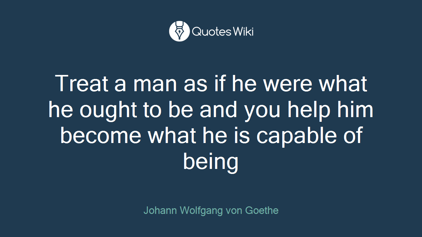 Treat a man as if he were what he ought to be and you help him become what he is capable of being