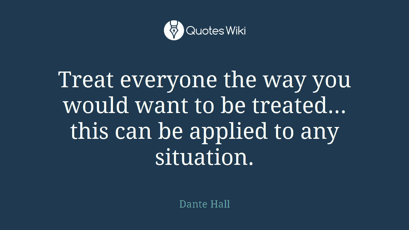 Treat everyone the way you would want to be treated... this can be applied to any situation.