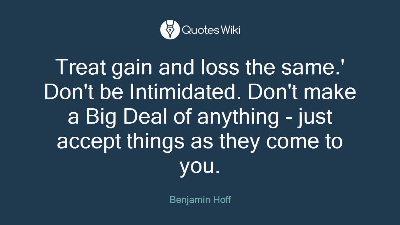 Treat gain and loss the same.' Don't be Intimidated. Don't make a Big Deal of anything - just accept things as they come to you.