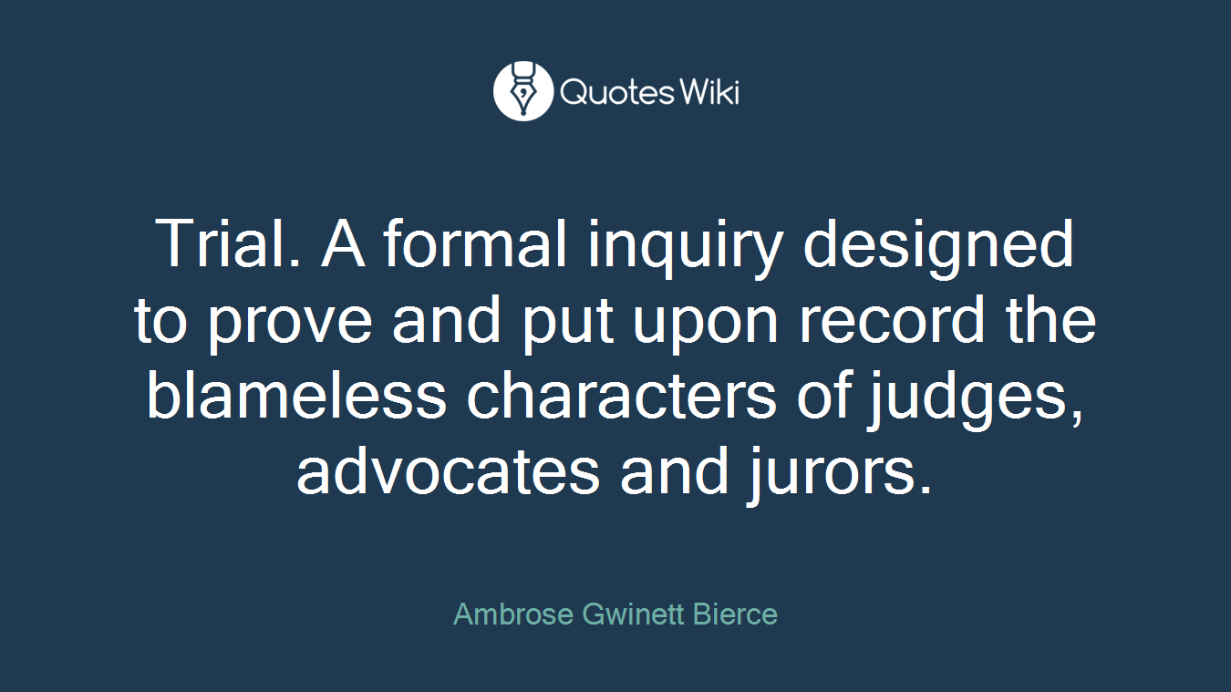 Trial. A formal inquiry designed to prove and put upon record the blameless characters of judges, advocates and jurors.