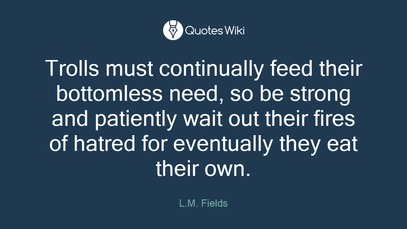 Trolls must continually feed their bottomless need, so be strong and patiently wait out their fires of hatred for eventually they eat their own.