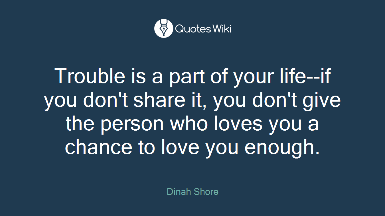 Trouble is a part of your life--if you don't share it, you don't give the person who loves you a chance to love you enough.
