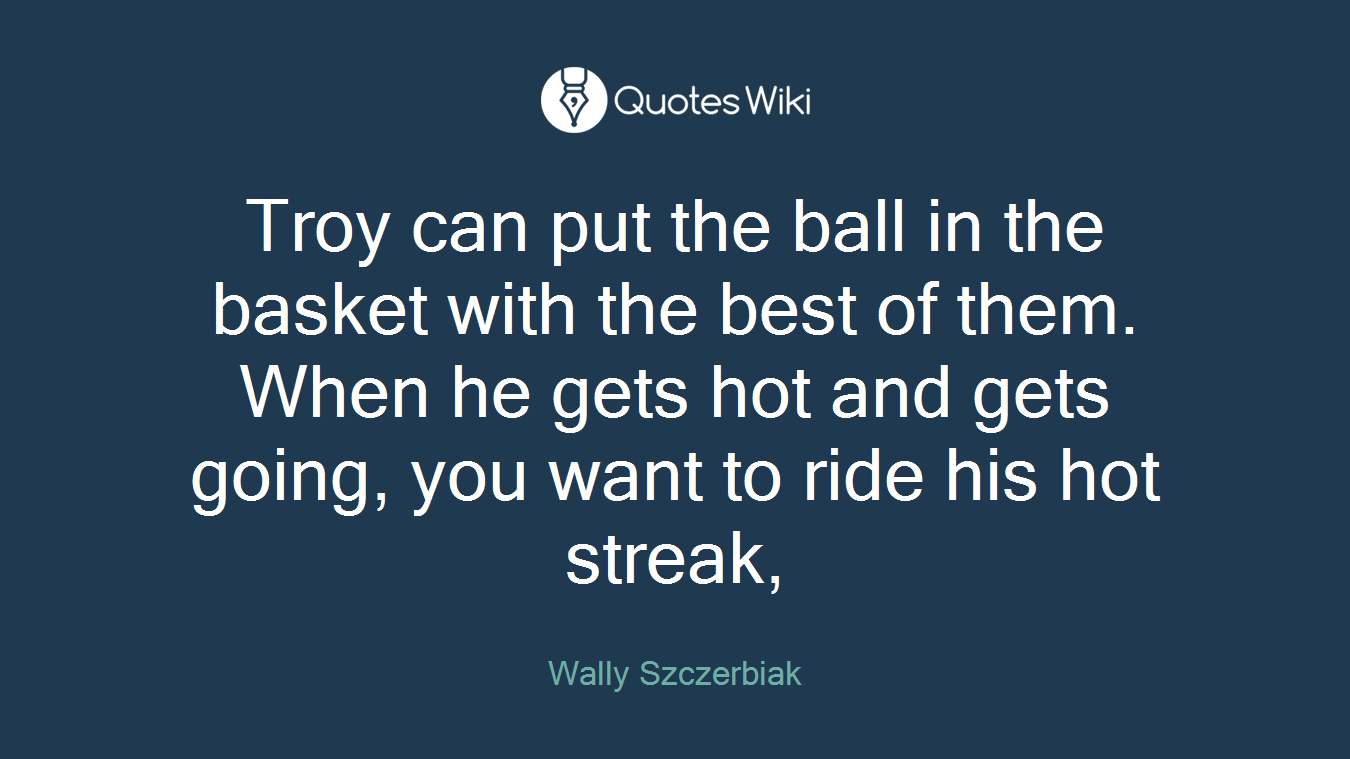 Troy can put the ball in the basket with the best of them. When he gets hot and gets going, you want to ride his hot streak,