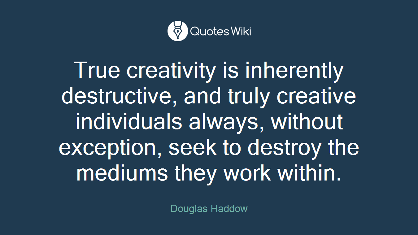 True creativity is inherently destructive, and truly creative individuals always, without exception, seek to destroy the mediums they work within.