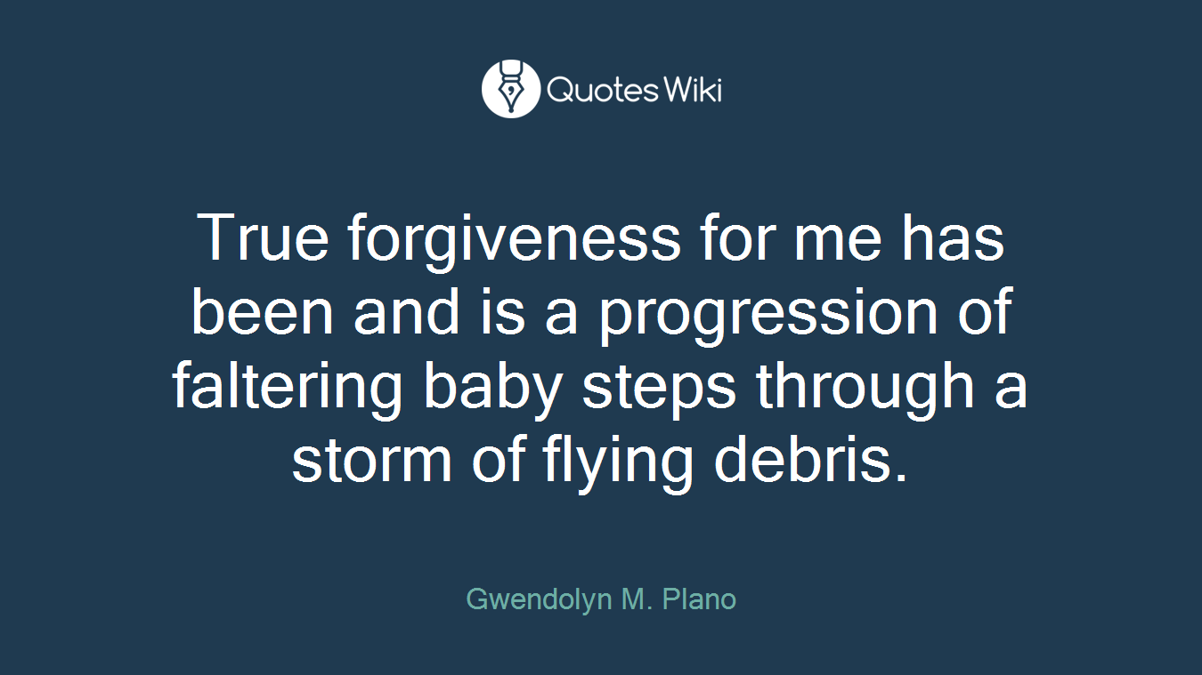 True forgiveness for me has been and is a progression of faltering baby steps through a storm of flying debris.